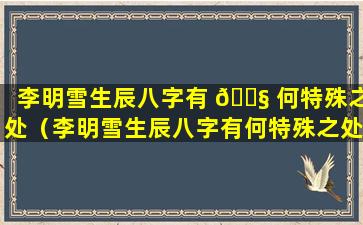 李明雪生辰八字有 🐧 何特殊之处（李明雪生辰八字有何特殊之处呢）